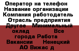 Оператор на телефон › Название организации ­ Компания-работодатель › Отрасль предприятия ­ Другое › Минимальный оклад ­ 15 000 - Все города Работа » Вакансии   . Ненецкий АО,Вижас д.